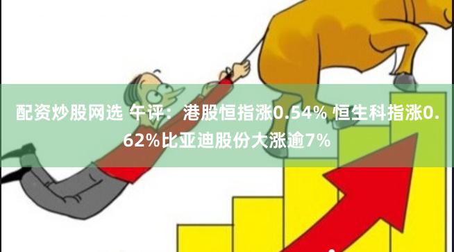 配资炒股网选 午评：港股恒指涨0.54% 恒生科指涨0.62%比亚迪股份大涨逾7%