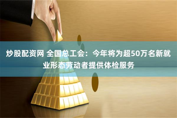 炒股配资网 全国总工会：今年将为超50万名新就业形态劳动者提供体检服务