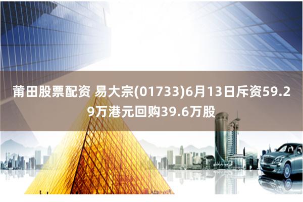 莆田股票配资 易大宗(01733)6月13日斥资59.29万港元回购39.6万股