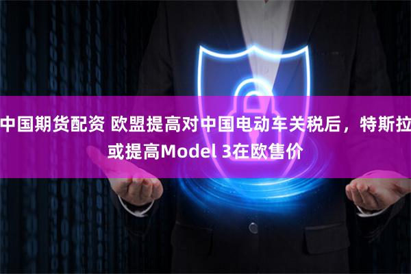 中国期货配资 欧盟提高对中国电动车关税后，特斯拉或提高Model 3在欧售价