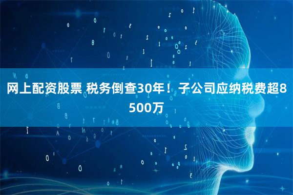 网上配资股票 税务倒查30年！子公司应纳税费超8500万