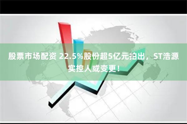 股票市场配资 22.5%股份超5亿元拍出，ST浩源实控人或变更！