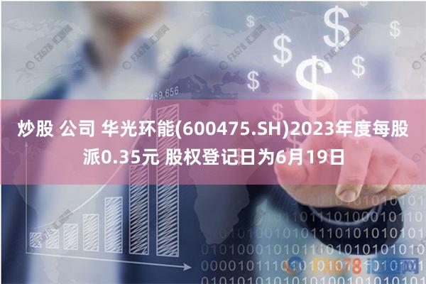 炒股 公司 华光环能(600475.SH)2023年度每股派0.35元 股权登记日为6月19日