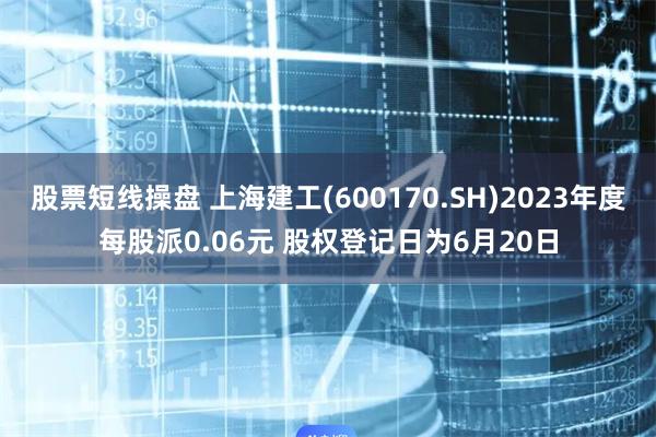 股票短线操盘 上海建工(600170.SH)2023年度每股派0.06元 股权登记日为6月20日