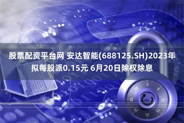 股票配资平台网 安达智能(688125.SH)2023年拟每股派0.15元 6月20日除权除息