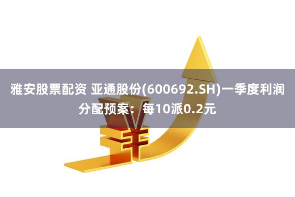 雅安股票配资 亚通股份(600692.SH)一季度利润分配预案：每10派0.2元