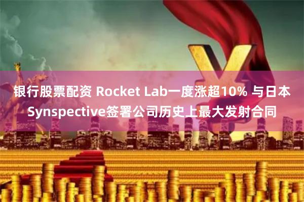 银行股票配资 Rocket Lab一度涨超10% 与日本Synspective签署公司历史上最大发射合同