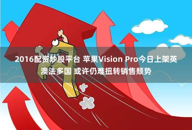 2016配资炒股平台 苹果Vision Pro今日上架英澳法多国 或许仍难扭转销售颓势