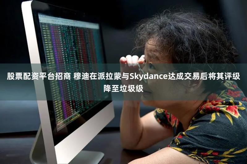 股票配资平台招商 穆迪在派拉蒙与Skydance达成交易后将其评级降至垃圾级