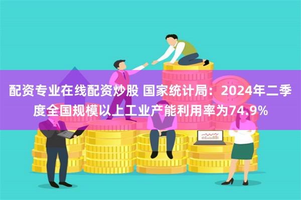 配资专业在线配资炒股 国家统计局：2024年二季度全国规模以上工业产能利用率为74.9%