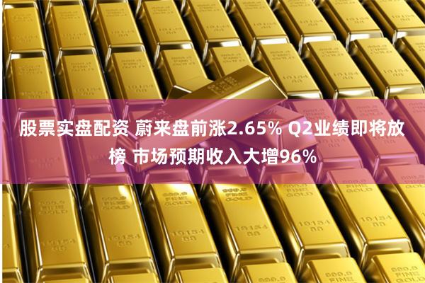 股票实盘配资 蔚来盘前涨2.65% Q2业绩即将放榜 市场预期收入大增96%