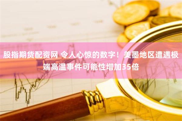 股指期货配资网 令人心惊的数字！美墨地区遭遇极端高温事件可能性增加35倍