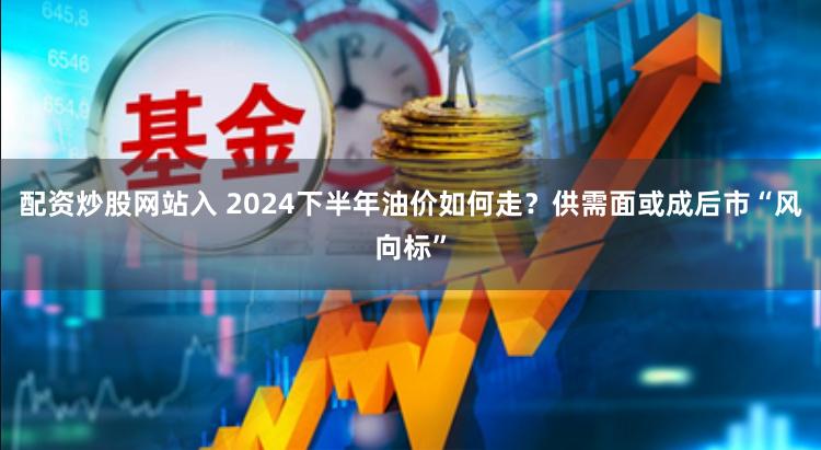 配资炒股网站入 2024下半年油价如何走？供需面或成后市“风向标”