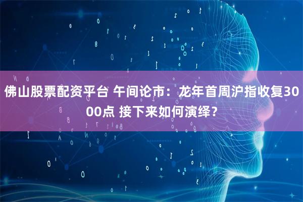 佛山股票配资平台 午间论市：龙年首周沪指收复3000点 接下来如何演绎？