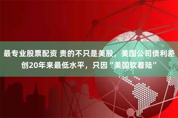 最专业股票配资 贵的不只是美股，美国公司债利差创20年来最低水平，只因“美国软着陆”