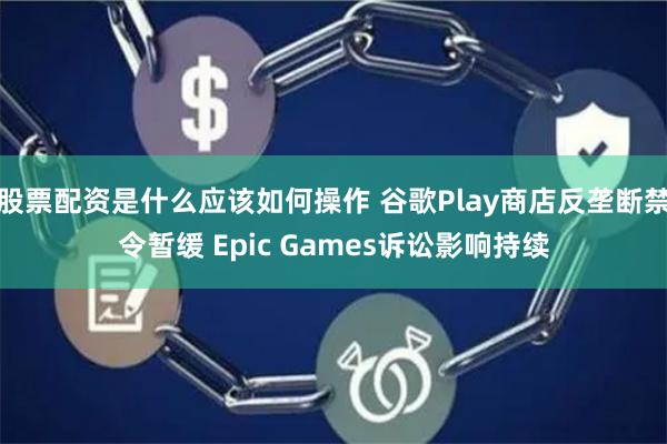 股票配资是什么应该如何操作 谷歌Play商店反垄断禁令暂缓 Epic Games诉讼影响持续