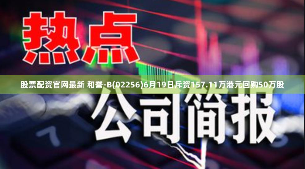 股票配资官网最新 和誉-B(02256)6月19日斥资157.11万港元回购50万股