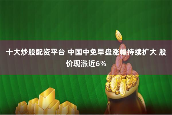 十大炒股配资平台 中国中免早盘涨幅持续扩大 股价现涨近6%