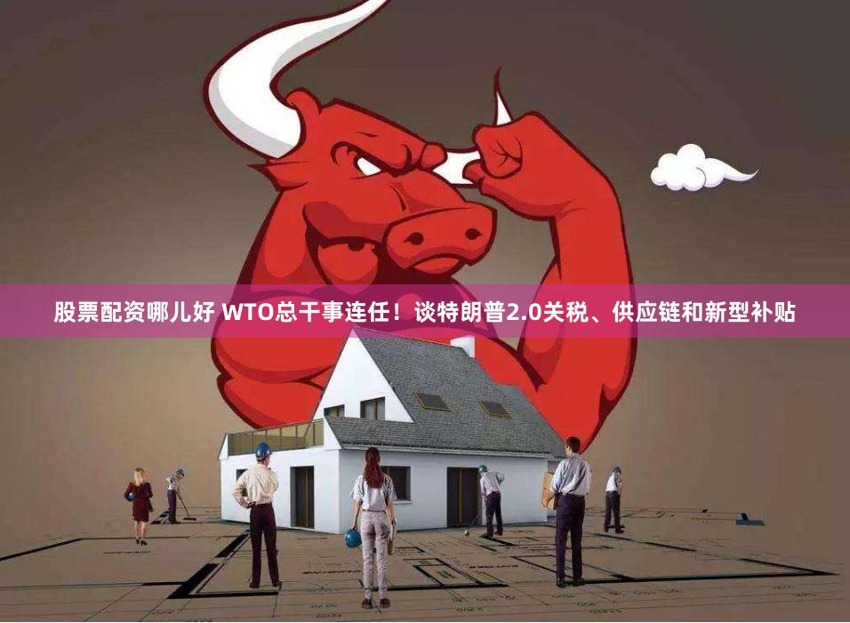 股票配资哪儿好 WTO总干事连任！谈特朗普2.0关税、供应链和新型补贴