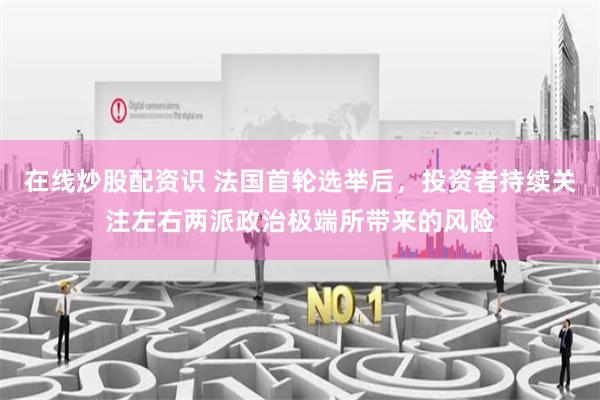 在线炒股配资识 法国首轮选举后，投资者持续关注左右两派政治极端所带来的风险