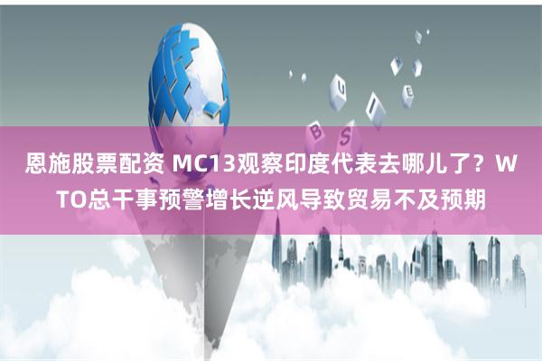 恩施股票配资 MC13观察印度代表去哪儿了？WTO总干事预警增长逆风导致贸易不及预期