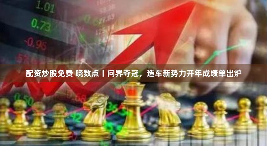 配资炒股免费 晓数点丨问界夺冠，造车新势力开年成绩单出炉