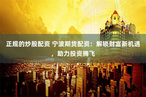 正规的炒股配资 宁波期货配资：解锁财富新机遇，助力投资腾飞