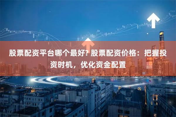 股票配资平台哪个最好? 股票配资价格：把握投资时机，优化资金配置
