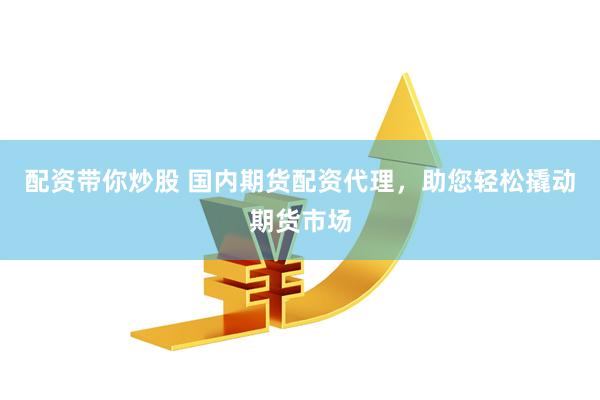 配资带你炒股 国内期货配资代理，助您轻松撬动期货市场