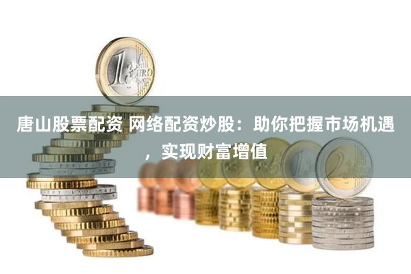 唐山股票配资 网络配资炒股：助你把握市场机遇，实现财富增值