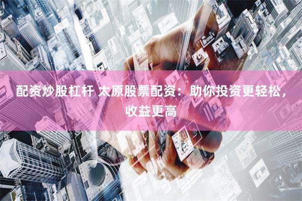 配资炒股杠杆 太原股票配资：助你投资更轻松，收益更高