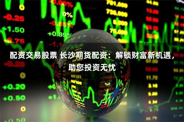 配资交易股票 长沙期货配资：解锁财富新机遇，助您投资无忧