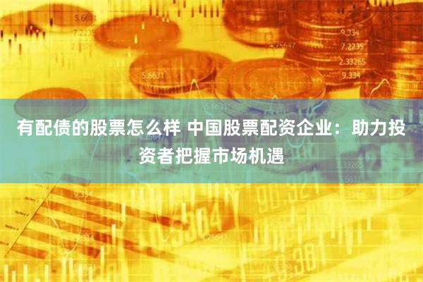 有配债的股票怎么样 中国股票配资企业：助力投资者把握市场机遇
