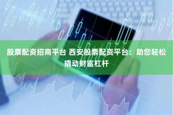 股票配资招商平台 西安股票配资平台：助您轻松撬动财富杠杆