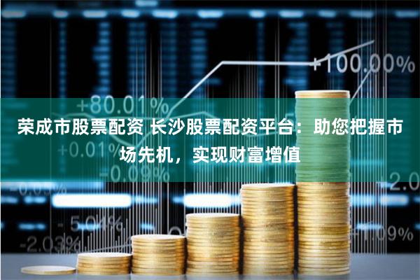 荣成市股票配资 长沙股票配资平台：助您把握市场先机，实现财富增值